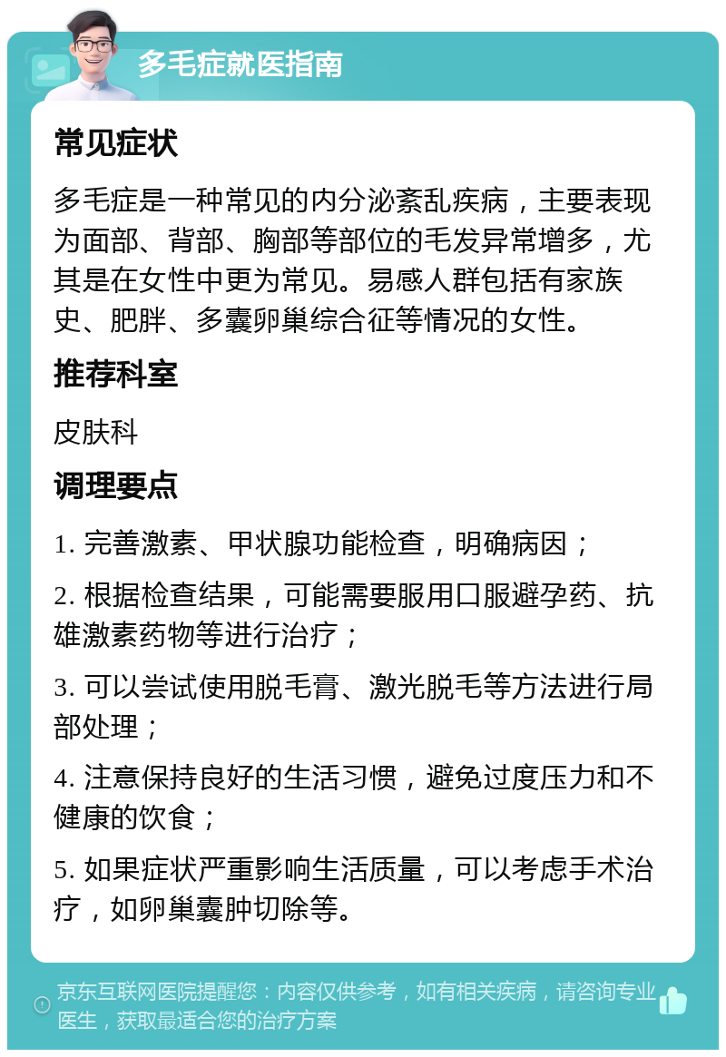 多毛症就医指南 常见症状 多毛症是一种常见的内分泌紊乱疾病，主要表现为面部、背部、胸部等部位的毛发异常增多，尤其是在女性中更为常见。易感人群包括有家族史、肥胖、多囊卵巢综合征等情况的女性。 推荐科室 皮肤科 调理要点 1. 完善激素、甲状腺功能检查，明确病因； 2. 根据检查结果，可能需要服用口服避孕药、抗雄激素药物等进行治疗； 3. 可以尝试使用脱毛膏、激光脱毛等方法进行局部处理； 4. 注意保持良好的生活习惯，避免过度压力和不健康的饮食； 5. 如果症状严重影响生活质量，可以考虑手术治疗，如卵巢囊肿切除等。