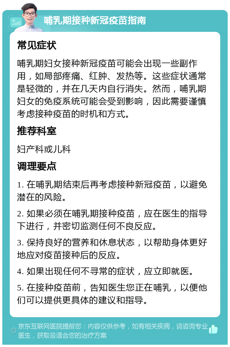 哺乳期接种新冠疫苗指南 常见症状 哺乳期妇女接种新冠疫苗可能会出现一些副作用，如局部疼痛、红肿、发热等。这些症状通常是轻微的，并在几天内自行消失。然而，哺乳期妇女的免疫系统可能会受到影响，因此需要谨慎考虑接种疫苗的时机和方式。 推荐科室 妇产科或儿科 调理要点 1. 在哺乳期结束后再考虑接种新冠疫苗，以避免潜在的风险。 2. 如果必须在哺乳期接种疫苗，应在医生的指导下进行，并密切监测任何不良反应。 3. 保持良好的营养和休息状态，以帮助身体更好地应对疫苗接种后的反应。 4. 如果出现任何不寻常的症状，应立即就医。 5. 在接种疫苗前，告知医生您正在哺乳，以便他们可以提供更具体的建议和指导。