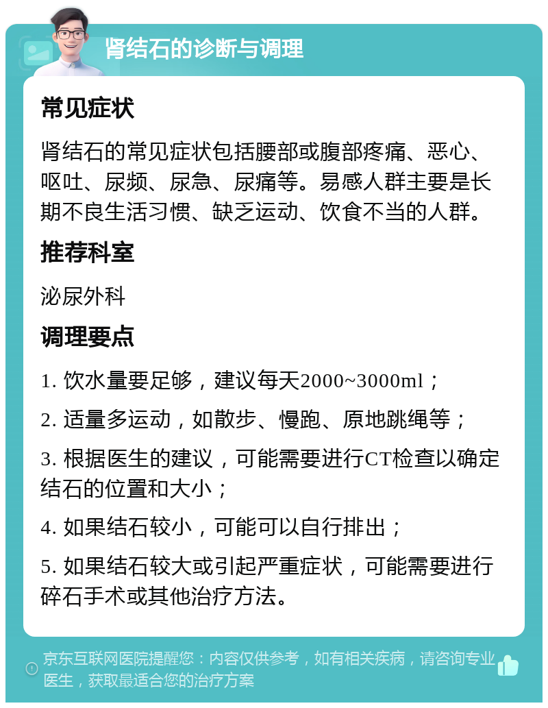 肾结石的诊断与调理 常见症状 肾结石的常见症状包括腰部或腹部疼痛、恶心、呕吐、尿频、尿急、尿痛等。易感人群主要是长期不良生活习惯、缺乏运动、饮食不当的人群。 推荐科室 泌尿外科 调理要点 1. 饮水量要足够，建议每天2000~3000ml； 2. 适量多运动，如散步、慢跑、原地跳绳等； 3. 根据医生的建议，可能需要进行CT检查以确定结石的位置和大小； 4. 如果结石较小，可能可以自行排出； 5. 如果结石较大或引起严重症状，可能需要进行碎石手术或其他治疗方法。