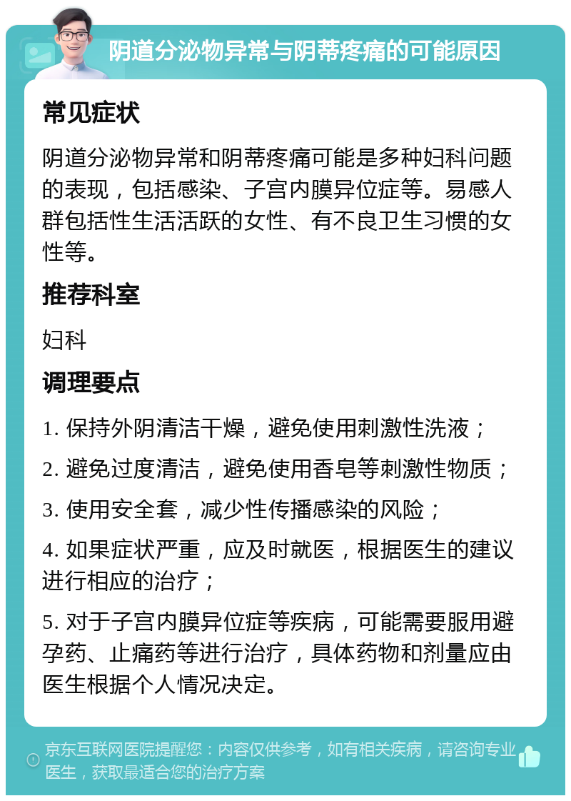 阴道分泌物异常与阴蒂疼痛的可能原因 常见症状 阴道分泌物异常和阴蒂疼痛可能是多种妇科问题的表现，包括感染、子宫内膜异位症等。易感人群包括性生活活跃的女性、有不良卫生习惯的女性等。 推荐科室 妇科 调理要点 1. 保持外阴清洁干燥，避免使用刺激性洗液； 2. 避免过度清洁，避免使用香皂等刺激性物质； 3. 使用安全套，减少性传播感染的风险； 4. 如果症状严重，应及时就医，根据医生的建议进行相应的治疗； 5. 对于子宫内膜异位症等疾病，可能需要服用避孕药、止痛药等进行治疗，具体药物和剂量应由医生根据个人情况决定。