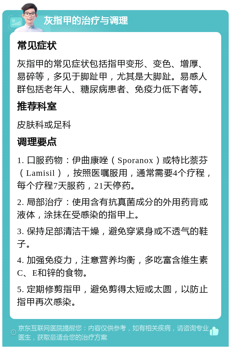 灰指甲的治疗与调理 常见症状 灰指甲的常见症状包括指甲变形、变色、增厚、易碎等，多见于脚趾甲，尤其是大脚趾。易感人群包括老年人、糖尿病患者、免疫力低下者等。 推荐科室 皮肤科或足科 调理要点 1. 口服药物：伊曲康唑（Sporanox）或特比萘芬（Lamisil），按照医嘱服用，通常需要4个疗程，每个疗程7天服药，21天停药。 2. 局部治疗：使用含有抗真菌成分的外用药膏或液体，涂抹在受感染的指甲上。 3. 保持足部清洁干燥，避免穿紧身或不透气的鞋子。 4. 加强免疫力，注意营养均衡，多吃富含维生素C、E和锌的食物。 5. 定期修剪指甲，避免剪得太短或太圆，以防止指甲再次感染。