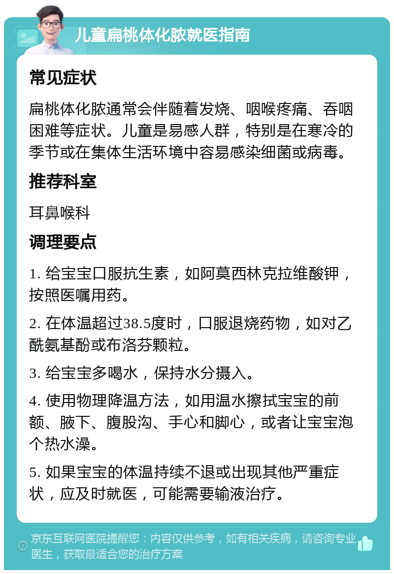 儿童扁桃体化脓就医指南 常见症状 扁桃体化脓通常会伴随着发烧、咽喉疼痛、吞咽困难等症状。儿童是易感人群，特别是在寒冷的季节或在集体生活环境中容易感染细菌或病毒。 推荐科室 耳鼻喉科 调理要点 1. 给宝宝口服抗生素，如阿莫西林克拉维酸钾，按照医嘱用药。 2. 在体温超过38.5度时，口服退烧药物，如对乙酰氨基酚或布洛芬颗粒。 3. 给宝宝多喝水，保持水分摄入。 4. 使用物理降温方法，如用温水擦拭宝宝的前额、腋下、腹股沟、手心和脚心，或者让宝宝泡个热水澡。 5. 如果宝宝的体温持续不退或出现其他严重症状，应及时就医，可能需要输液治疗。