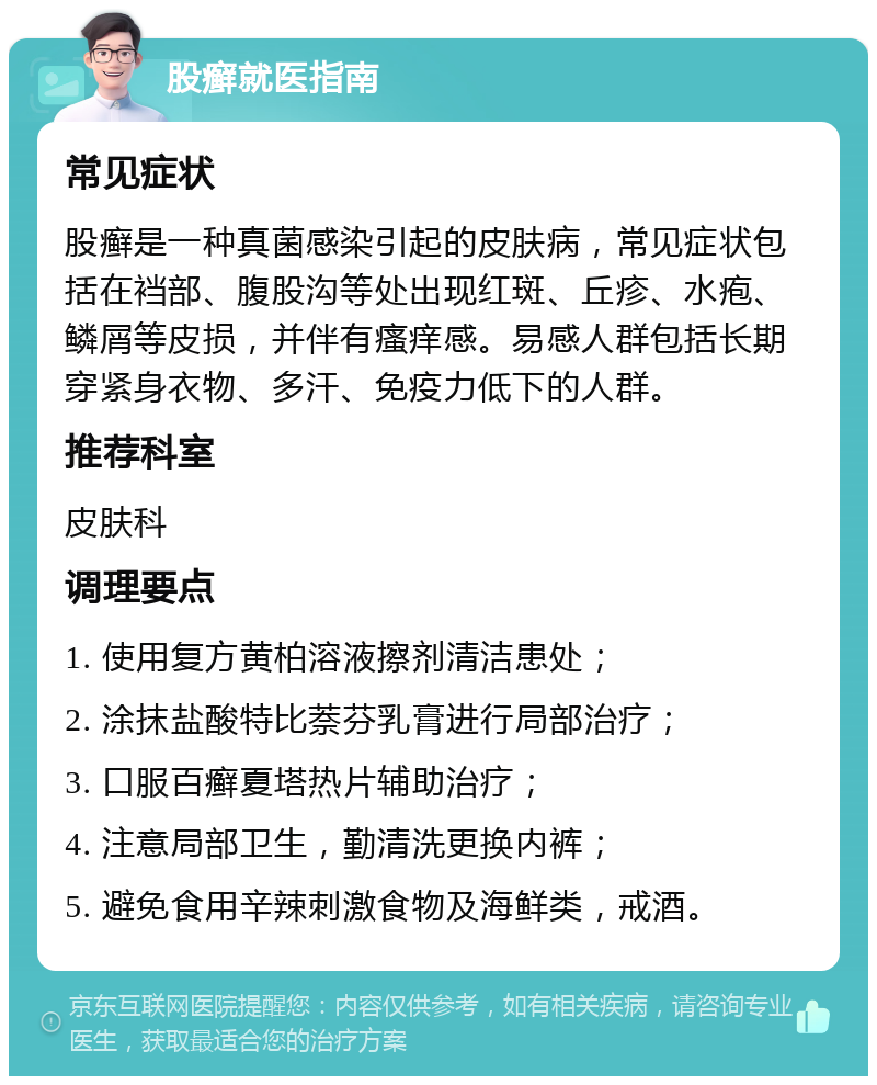 股癣就医指南 常见症状 股癣是一种真菌感染引起的皮肤病，常见症状包括在裆部、腹股沟等处出现红斑、丘疹、水疱、鳞屑等皮损，并伴有瘙痒感。易感人群包括长期穿紧身衣物、多汗、免疫力低下的人群。 推荐科室 皮肤科 调理要点 1. 使用复方黄柏溶液擦剂清洁患处； 2. 涂抹盐酸特比萘芬乳膏进行局部治疗； 3. 口服百癣夏塔热片辅助治疗； 4. 注意局部卫生，勤清洗更换内裤； 5. 避免食用辛辣刺激食物及海鲜类，戒酒。