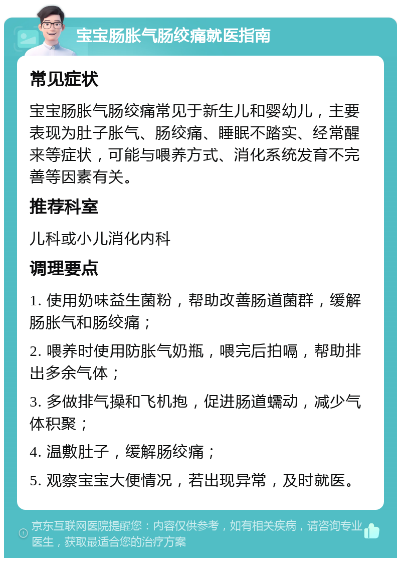 宝宝肠胀气肠绞痛就医指南 常见症状 宝宝肠胀气肠绞痛常见于新生儿和婴幼儿，主要表现为肚子胀气、肠绞痛、睡眠不踏实、经常醒来等症状，可能与喂养方式、消化系统发育不完善等因素有关。 推荐科室 儿科或小儿消化内科 调理要点 1. 使用奶味益生菌粉，帮助改善肠道菌群，缓解肠胀气和肠绞痛； 2. 喂养时使用防胀气奶瓶，喂完后拍嗝，帮助排出多余气体； 3. 多做排气操和飞机抱，促进肠道蠕动，减少气体积聚； 4. 温敷肚子，缓解肠绞痛； 5. 观察宝宝大便情况，若出现异常，及时就医。