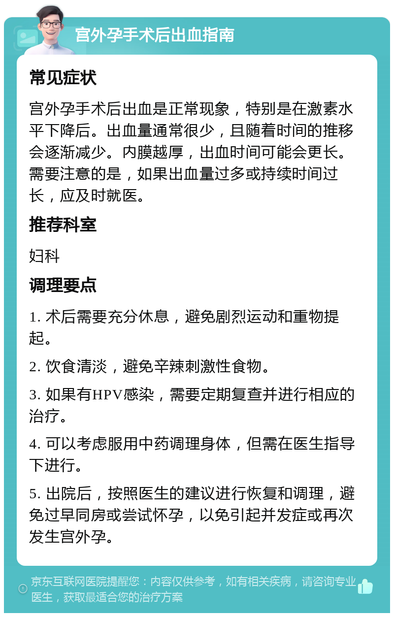 宫外孕手术后出血指南 常见症状 宫外孕手术后出血是正常现象，特别是在激素水平下降后。出血量通常很少，且随着时间的推移会逐渐减少。内膜越厚，出血时间可能会更长。需要注意的是，如果出血量过多或持续时间过长，应及时就医。 推荐科室 妇科 调理要点 1. 术后需要充分休息，避免剧烈运动和重物提起。 2. 饮食清淡，避免辛辣刺激性食物。 3. 如果有HPV感染，需要定期复查并进行相应的治疗。 4. 可以考虑服用中药调理身体，但需在医生指导下进行。 5. 出院后，按照医生的建议进行恢复和调理，避免过早同房或尝试怀孕，以免引起并发症或再次发生宫外孕。