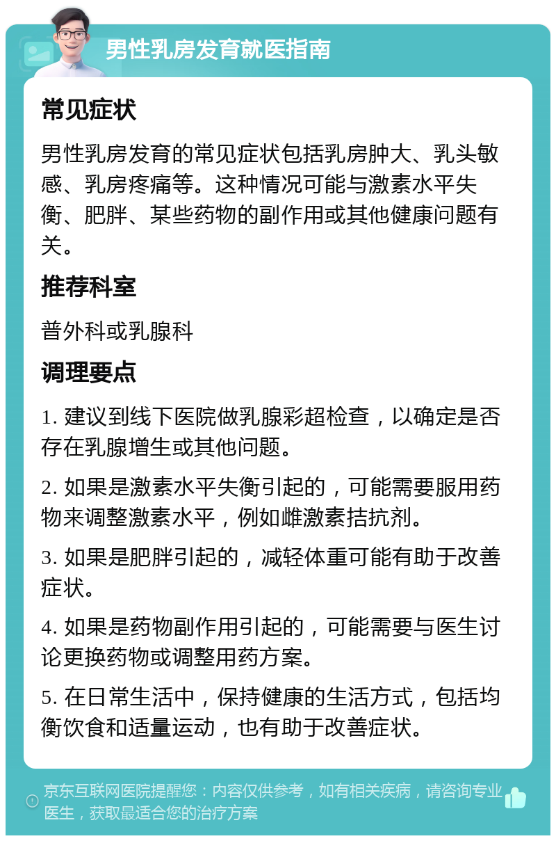 男性乳房发育就医指南 常见症状 男性乳房发育的常见症状包括乳房肿大、乳头敏感、乳房疼痛等。这种情况可能与激素水平失衡、肥胖、某些药物的副作用或其他健康问题有关。 推荐科室 普外科或乳腺科 调理要点 1. 建议到线下医院做乳腺彩超检查，以确定是否存在乳腺增生或其他问题。 2. 如果是激素水平失衡引起的，可能需要服用药物来调整激素水平，例如雌激素拮抗剂。 3. 如果是肥胖引起的，减轻体重可能有助于改善症状。 4. 如果是药物副作用引起的，可能需要与医生讨论更换药物或调整用药方案。 5. 在日常生活中，保持健康的生活方式，包括均衡饮食和适量运动，也有助于改善症状。