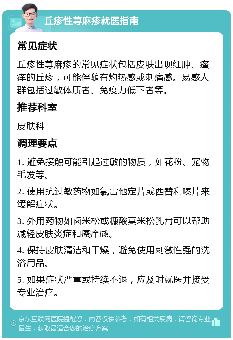 丘疹性荨麻疹就医指南 常见症状 丘疹性荨麻疹的常见症状包括皮肤出现红肿、瘙痒的丘疹，可能伴随有灼热感或刺痛感。易感人群包括过敏体质者、免疫力低下者等。 推荐科室 皮肤科 调理要点 1. 避免接触可能引起过敏的物质，如花粉、宠物毛发等。 2. 使用抗过敏药物如氯雷他定片或西替利嗪片来缓解症状。 3. 外用药物如卤米松或糠酸莫米松乳膏可以帮助减轻皮肤炎症和瘙痒感。 4. 保持皮肤清洁和干燥，避免使用刺激性强的洗浴用品。 5. 如果症状严重或持续不退，应及时就医并接受专业治疗。