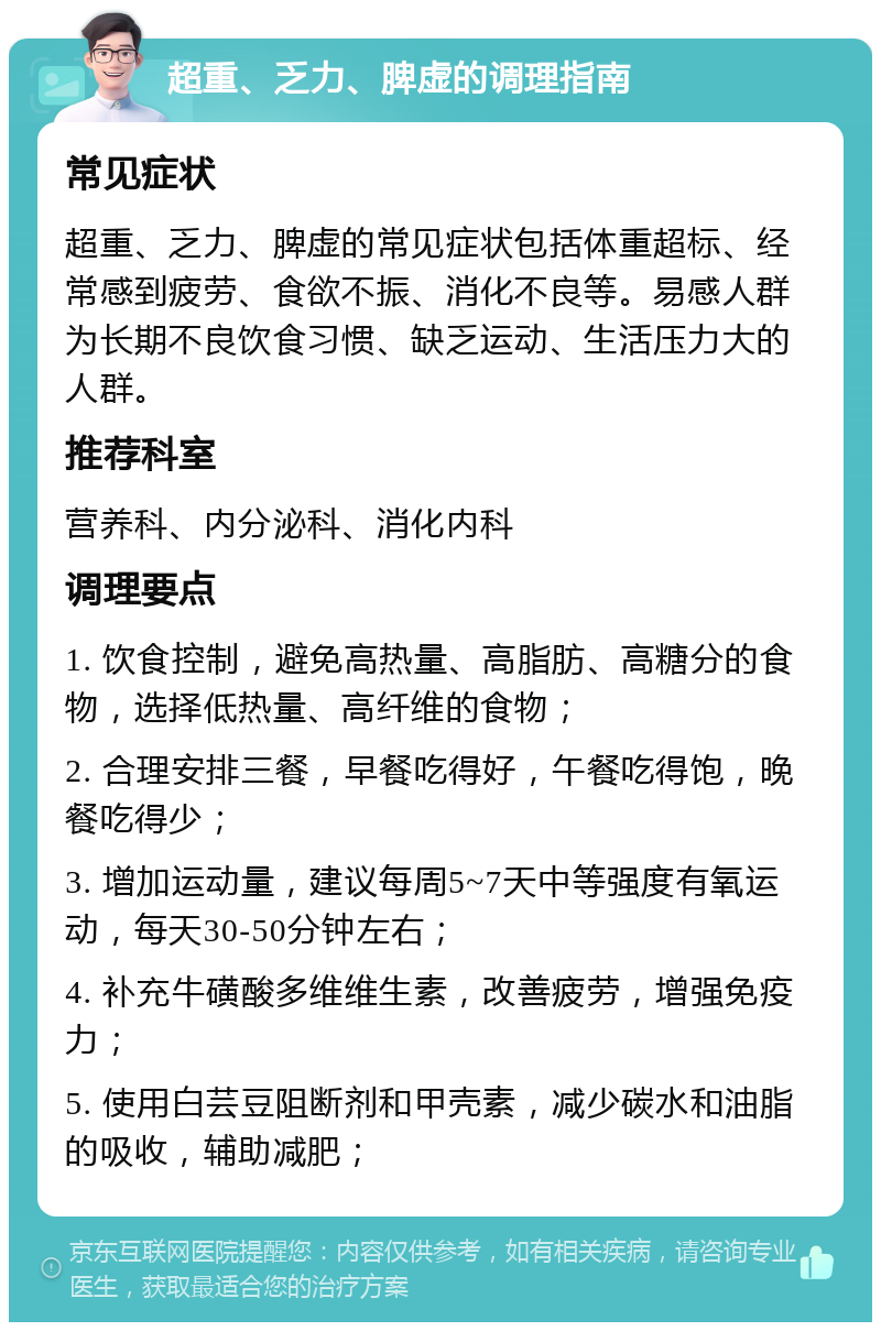 超重、乏力、脾虚的调理指南 常见症状 超重、乏力、脾虚的常见症状包括体重超标、经常感到疲劳、食欲不振、消化不良等。易感人群为长期不良饮食习惯、缺乏运动、生活压力大的人群。 推荐科室 营养科、内分泌科、消化内科 调理要点 1. 饮食控制，避免高热量、高脂肪、高糖分的食物，选择低热量、高纤维的食物； 2. 合理安排三餐，早餐吃得好，午餐吃得饱，晚餐吃得少； 3. 增加运动量，建议每周5~7天中等强度有氧运动，每天30-50分钟左右； 4. 补充牛磺酸多维维生素，改善疲劳，增强免疫力； 5. 使用白芸豆阻断剂和甲壳素，减少碳水和油脂的吸收，辅助减肥；