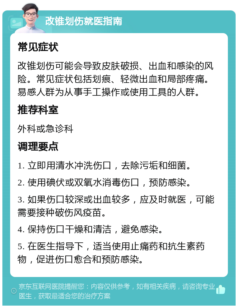 改锥划伤就医指南 常见症状 改锥划伤可能会导致皮肤破损、出血和感染的风险。常见症状包括划痕、轻微出血和局部疼痛。易感人群为从事手工操作或使用工具的人群。 推荐科室 外科或急诊科 调理要点 1. 立即用清水冲洗伤口，去除污垢和细菌。 2. 使用碘伏或双氧水消毒伤口，预防感染。 3. 如果伤口较深或出血较多，应及时就医，可能需要接种破伤风疫苗。 4. 保持伤口干燥和清洁，避免感染。 5. 在医生指导下，适当使用止痛药和抗生素药物，促进伤口愈合和预防感染。