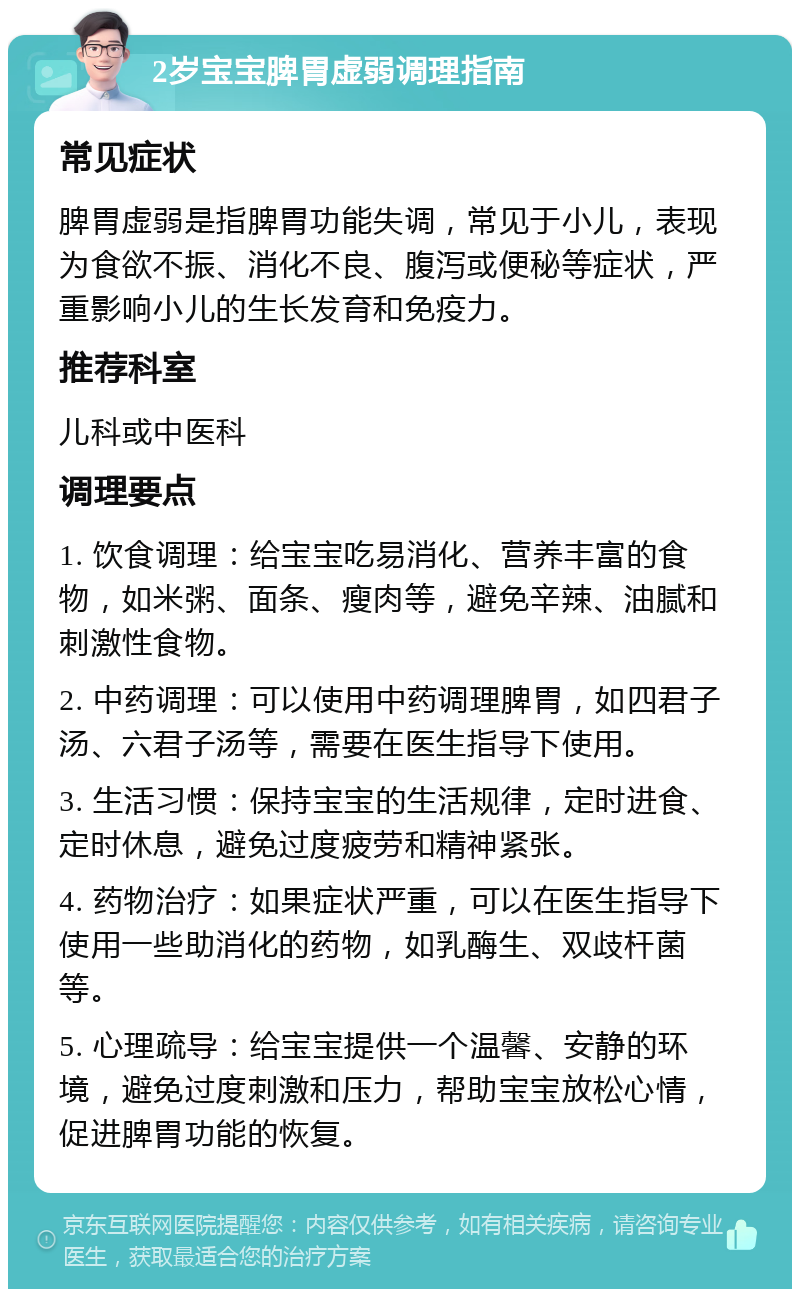 2岁宝宝脾胃虚弱调理指南 常见症状 脾胃虚弱是指脾胃功能失调，常见于小儿，表现为食欲不振、消化不良、腹泻或便秘等症状，严重影响小儿的生长发育和免疫力。 推荐科室 儿科或中医科 调理要点 1. 饮食调理：给宝宝吃易消化、营养丰富的食物，如米粥、面条、瘦肉等，避免辛辣、油腻和刺激性食物。 2. 中药调理：可以使用中药调理脾胃，如四君子汤、六君子汤等，需要在医生指导下使用。 3. 生活习惯：保持宝宝的生活规律，定时进食、定时休息，避免过度疲劳和精神紧张。 4. 药物治疗：如果症状严重，可以在医生指导下使用一些助消化的药物，如乳酶生、双歧杆菌等。 5. 心理疏导：给宝宝提供一个温馨、安静的环境，避免过度刺激和压力，帮助宝宝放松心情，促进脾胃功能的恢复。