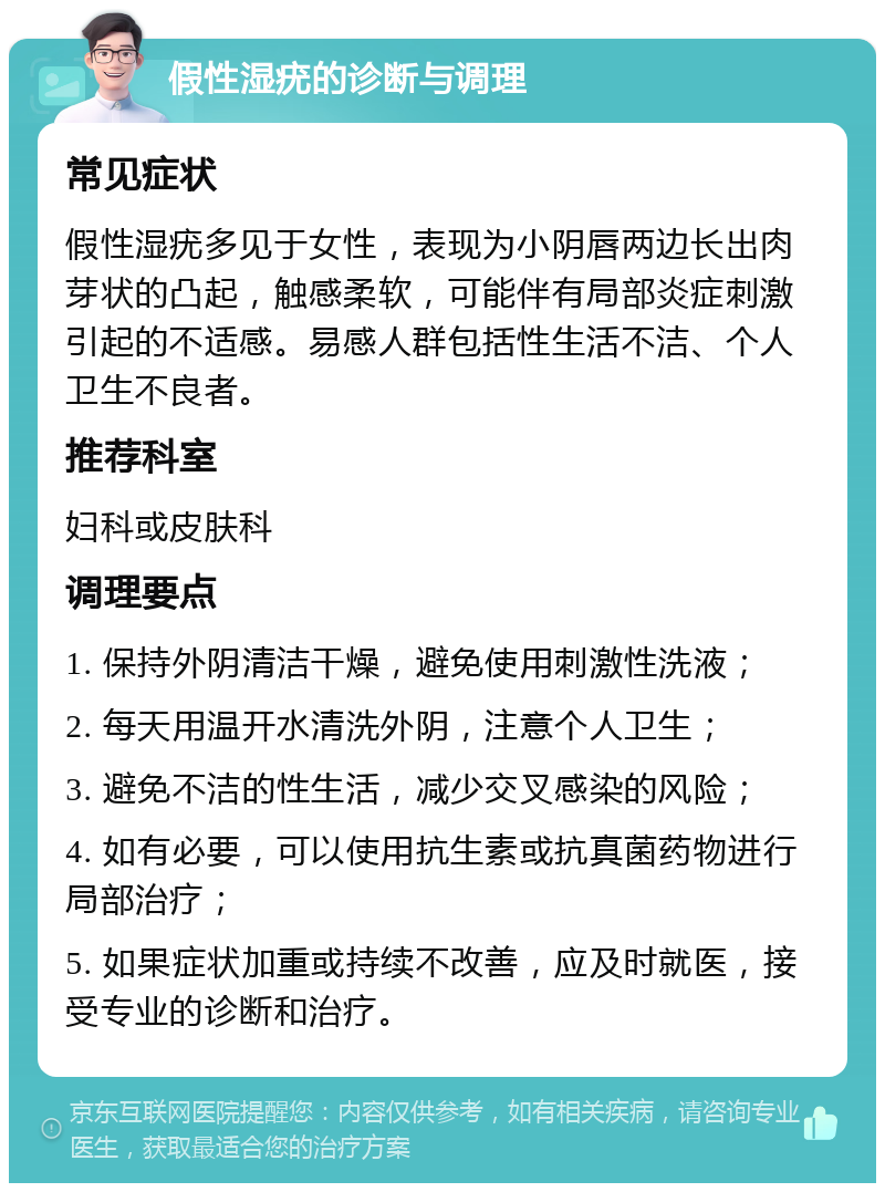 假性湿疣的诊断与调理 常见症状 假性湿疣多见于女性，表现为小阴唇两边长出肉芽状的凸起，触感柔软，可能伴有局部炎症刺激引起的不适感。易感人群包括性生活不洁、个人卫生不良者。 推荐科室 妇科或皮肤科 调理要点 1. 保持外阴清洁干燥，避免使用刺激性洗液； 2. 每天用温开水清洗外阴，注意个人卫生； 3. 避免不洁的性生活，减少交叉感染的风险； 4. 如有必要，可以使用抗生素或抗真菌药物进行局部治疗； 5. 如果症状加重或持续不改善，应及时就医，接受专业的诊断和治疗。