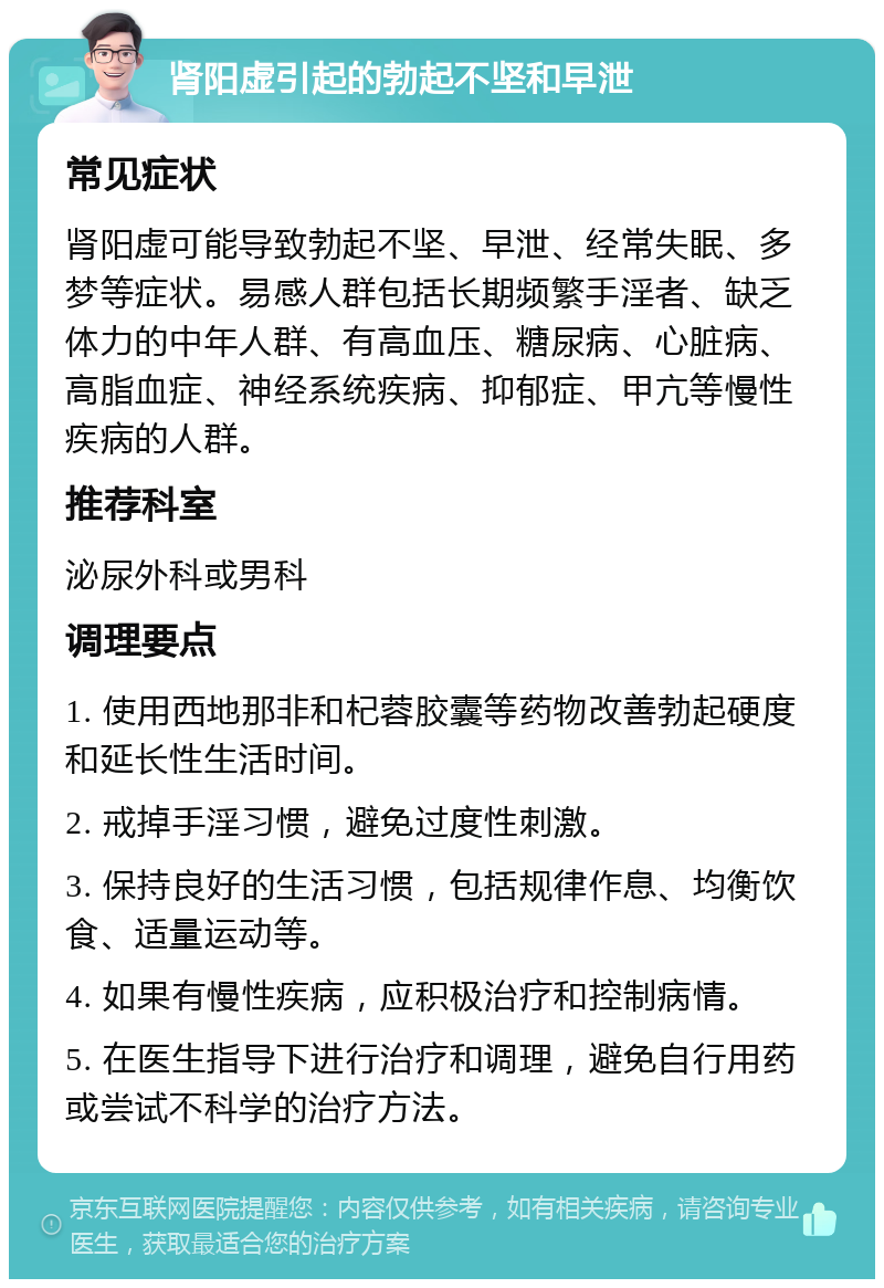 肾阳虚引起的勃起不坚和早泄 常见症状 肾阳虚可能导致勃起不坚、早泄、经常失眠、多梦等症状。易感人群包括长期频繁手淫者、缺乏体力的中年人群、有高血压、糖尿病、心脏病、高脂血症、神经系统疾病、抑郁症、甲亢等慢性疾病的人群。 推荐科室 泌尿外科或男科 调理要点 1. 使用西地那非和杞蓉胶囊等药物改善勃起硬度和延长性生活时间。 2. 戒掉手淫习惯，避免过度性刺激。 3. 保持良好的生活习惯，包括规律作息、均衡饮食、适量运动等。 4. 如果有慢性疾病，应积极治疗和控制病情。 5. 在医生指导下进行治疗和调理，避免自行用药或尝试不科学的治疗方法。