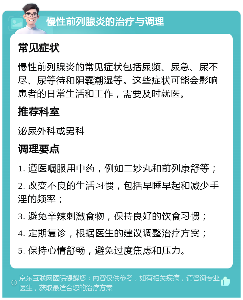 慢性前列腺炎的治疗与调理 常见症状 慢性前列腺炎的常见症状包括尿频、尿急、尿不尽、尿等待和阴囊潮湿等。这些症状可能会影响患者的日常生活和工作，需要及时就医。 推荐科室 泌尿外科或男科 调理要点 1. 遵医嘱服用中药，例如二妙丸和前列康舒等； 2. 改变不良的生活习惯，包括早睡早起和减少手淫的频率； 3. 避免辛辣刺激食物，保持良好的饮食习惯； 4. 定期复诊，根据医生的建议调整治疗方案； 5. 保持心情舒畅，避免过度焦虑和压力。