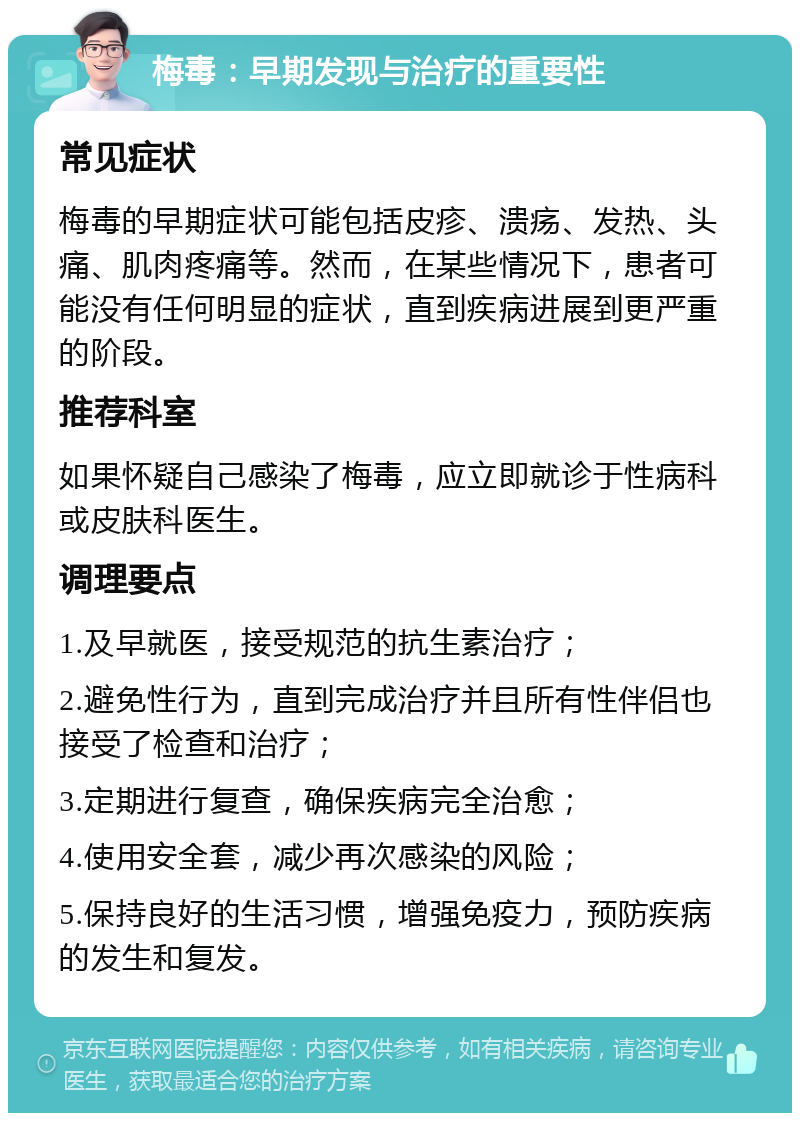 梅毒：早期发现与治疗的重要性 常见症状 梅毒的早期症状可能包括皮疹、溃疡、发热、头痛、肌肉疼痛等。然而，在某些情况下，患者可能没有任何明显的症状，直到疾病进展到更严重的阶段。 推荐科室 如果怀疑自己感染了梅毒，应立即就诊于性病科或皮肤科医生。 调理要点 1.及早就医，接受规范的抗生素治疗； 2.避免性行为，直到完成治疗并且所有性伴侣也接受了检查和治疗； 3.定期进行复查，确保疾病完全治愈； 4.使用安全套，减少再次感染的风险； 5.保持良好的生活习惯，增强免疫力，预防疾病的发生和复发。