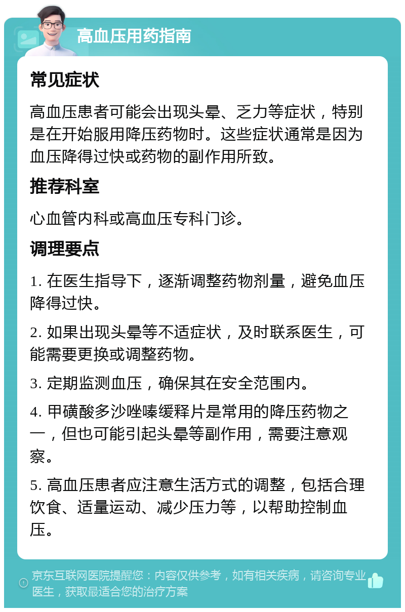 高血压用药指南 常见症状 高血压患者可能会出现头晕、乏力等症状，特别是在开始服用降压药物时。这些症状通常是因为血压降得过快或药物的副作用所致。 推荐科室 心血管内科或高血压专科门诊。 调理要点 1. 在医生指导下，逐渐调整药物剂量，避免血压降得过快。 2. 如果出现头晕等不适症状，及时联系医生，可能需要更换或调整药物。 3. 定期监测血压，确保其在安全范围内。 4. 甲磺酸多沙唑嗪缓释片是常用的降压药物之一，但也可能引起头晕等副作用，需要注意观察。 5. 高血压患者应注意生活方式的调整，包括合理饮食、适量运动、减少压力等，以帮助控制血压。