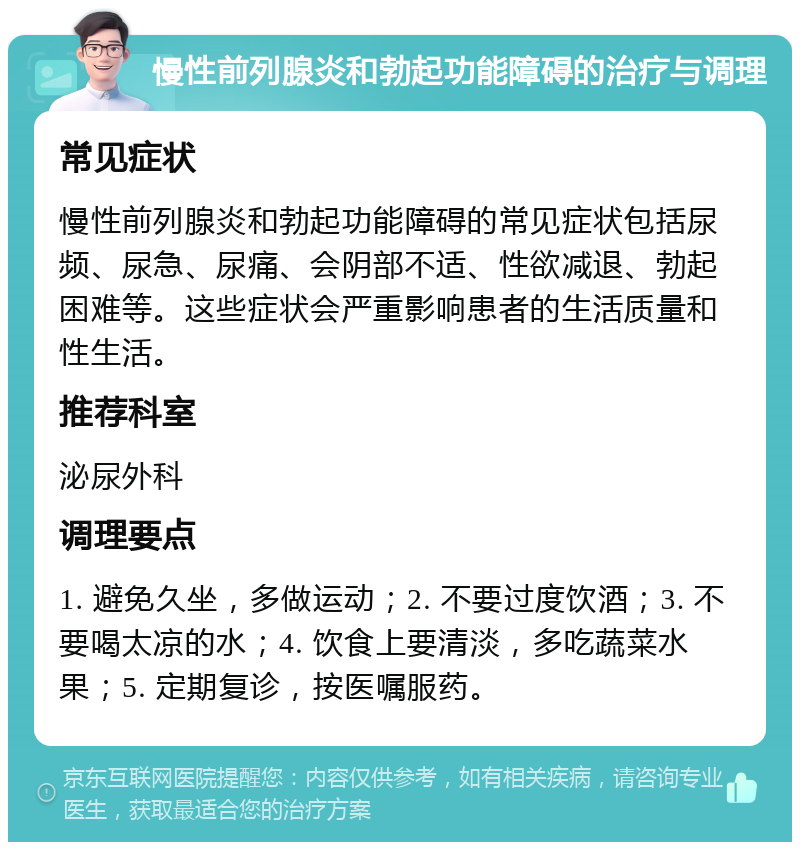 慢性前列腺炎和勃起功能障碍的治疗与调理 常见症状 慢性前列腺炎和勃起功能障碍的常见症状包括尿频、尿急、尿痛、会阴部不适、性欲减退、勃起困难等。这些症状会严重影响患者的生活质量和性生活。 推荐科室 泌尿外科 调理要点 1. 避免久坐，多做运动；2. 不要过度饮酒；3. 不要喝太凉的水；4. 饮食上要清淡，多吃蔬菜水果；5. 定期复诊，按医嘱服药。