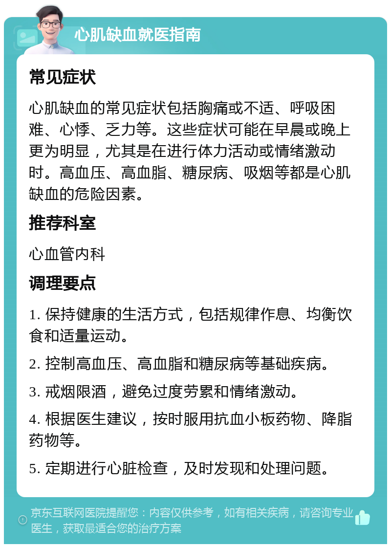 心肌缺血就医指南 常见症状 心肌缺血的常见症状包括胸痛或不适、呼吸困难、心悸、乏力等。这些症状可能在早晨或晚上更为明显，尤其是在进行体力活动或情绪激动时。高血压、高血脂、糖尿病、吸烟等都是心肌缺血的危险因素。 推荐科室 心血管内科 调理要点 1. 保持健康的生活方式，包括规律作息、均衡饮食和适量运动。 2. 控制高血压、高血脂和糖尿病等基础疾病。 3. 戒烟限酒，避免过度劳累和情绪激动。 4. 根据医生建议，按时服用抗血小板药物、降脂药物等。 5. 定期进行心脏检查，及时发现和处理问题。