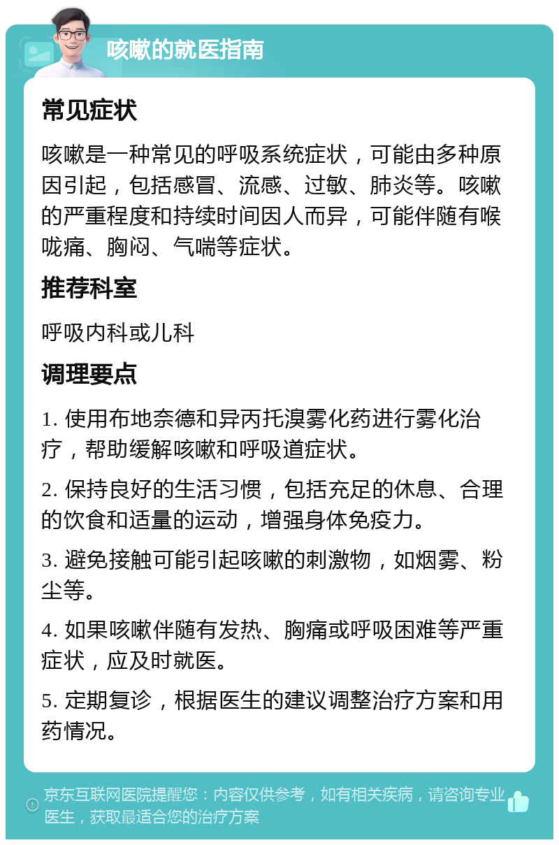 咳嗽的就医指南 常见症状 咳嗽是一种常见的呼吸系统症状，可能由多种原因引起，包括感冒、流感、过敏、肺炎等。咳嗽的严重程度和持续时间因人而异，可能伴随有喉咙痛、胸闷、气喘等症状。 推荐科室 呼吸内科或儿科 调理要点 1. 使用布地奈德和异丙托溴雾化药进行雾化治疗，帮助缓解咳嗽和呼吸道症状。 2. 保持良好的生活习惯，包括充足的休息、合理的饮食和适量的运动，增强身体免疫力。 3. 避免接触可能引起咳嗽的刺激物，如烟雾、粉尘等。 4. 如果咳嗽伴随有发热、胸痛或呼吸困难等严重症状，应及时就医。 5. 定期复诊，根据医生的建议调整治疗方案和用药情况。