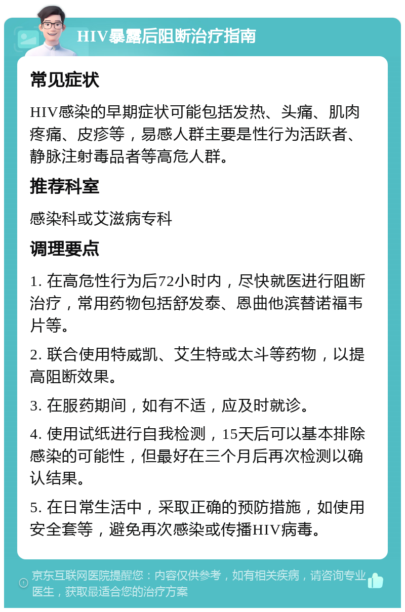 HIV暴露后阻断治疗指南 常见症状 HIV感染的早期症状可能包括发热、头痛、肌肉疼痛、皮疹等，易感人群主要是性行为活跃者、静脉注射毒品者等高危人群。 推荐科室 感染科或艾滋病专科 调理要点 1. 在高危性行为后72小时内，尽快就医进行阻断治疗，常用药物包括舒发泰、恩曲他滨替诺福韦片等。 2. 联合使用特威凯、艾生特或太斗等药物，以提高阻断效果。 3. 在服药期间，如有不适，应及时就诊。 4. 使用试纸进行自我检测，15天后可以基本排除感染的可能性，但最好在三个月后再次检测以确认结果。 5. 在日常生活中，采取正确的预防措施，如使用安全套等，避免再次感染或传播HIV病毒。