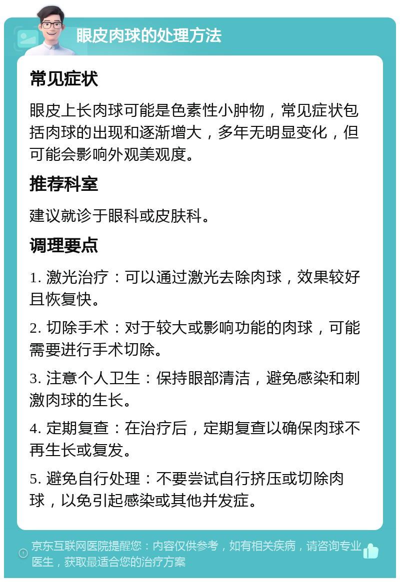 眼皮肉球的处理方法 常见症状 眼皮上长肉球可能是色素性小肿物，常见症状包括肉球的出现和逐渐增大，多年无明显变化，但可能会影响外观美观度。 推荐科室 建议就诊于眼科或皮肤科。 调理要点 1. 激光治疗：可以通过激光去除肉球，效果较好且恢复快。 2. 切除手术：对于较大或影响功能的肉球，可能需要进行手术切除。 3. 注意个人卫生：保持眼部清洁，避免感染和刺激肉球的生长。 4. 定期复查：在治疗后，定期复查以确保肉球不再生长或复发。 5. 避免自行处理：不要尝试自行挤压或切除肉球，以免引起感染或其他并发症。