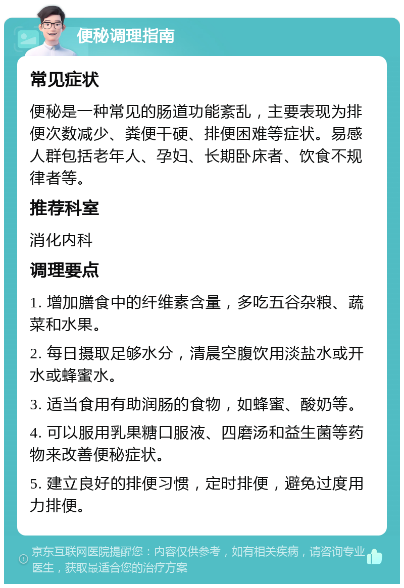 便秘调理指南 常见症状 便秘是一种常见的肠道功能紊乱，主要表现为排便次数减少、粪便干硬、排便困难等症状。易感人群包括老年人、孕妇、长期卧床者、饮食不规律者等。 推荐科室 消化内科 调理要点 1. 增加膳食中的纤维素含量，多吃五谷杂粮、蔬菜和水果。 2. 每日摄取足够水分，清晨空腹饮用淡盐水或开水或蜂蜜水。 3. 适当食用有助润肠的食物，如蜂蜜、酸奶等。 4. 可以服用乳果糖口服液、四磨汤和益生菌等药物来改善便秘症状。 5. 建立良好的排便习惯，定时排便，避免过度用力排便。