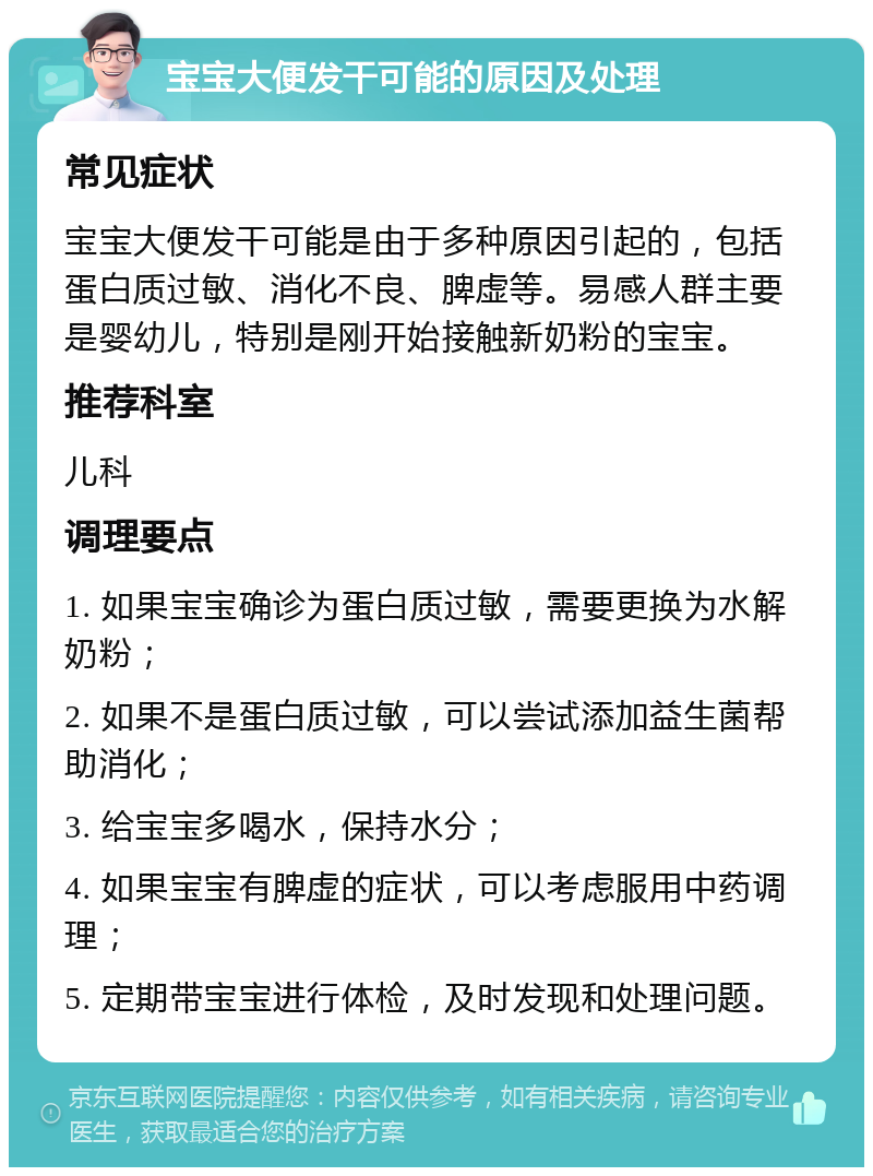 宝宝大便发干可能的原因及处理 常见症状 宝宝大便发干可能是由于多种原因引起的，包括蛋白质过敏、消化不良、脾虚等。易感人群主要是婴幼儿，特别是刚开始接触新奶粉的宝宝。 推荐科室 儿科 调理要点 1. 如果宝宝确诊为蛋白质过敏，需要更换为水解奶粉； 2. 如果不是蛋白质过敏，可以尝试添加益生菌帮助消化； 3. 给宝宝多喝水，保持水分； 4. 如果宝宝有脾虚的症状，可以考虑服用中药调理； 5. 定期带宝宝进行体检，及时发现和处理问题。