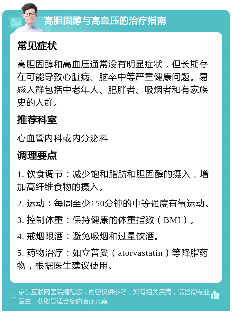 高胆固醇与高血压的治疗指南 常见症状 高胆固醇和高血压通常没有明显症状，但长期存在可能导致心脏病、脑卒中等严重健康问题。易感人群包括中老年人、肥胖者、吸烟者和有家族史的人群。 推荐科室 心血管内科或内分泌科 调理要点 1. 饮食调节：减少饱和脂肪和胆固醇的摄入，增加高纤维食物的摄入。 2. 运动：每周至少150分钟的中等强度有氧运动。 3. 控制体重：保持健康的体重指数（BMI）。 4. 戒烟限酒：避免吸烟和过量饮酒。 5. 药物治疗：如立普妥（atorvastatin）等降脂药物，根据医生建议使用。