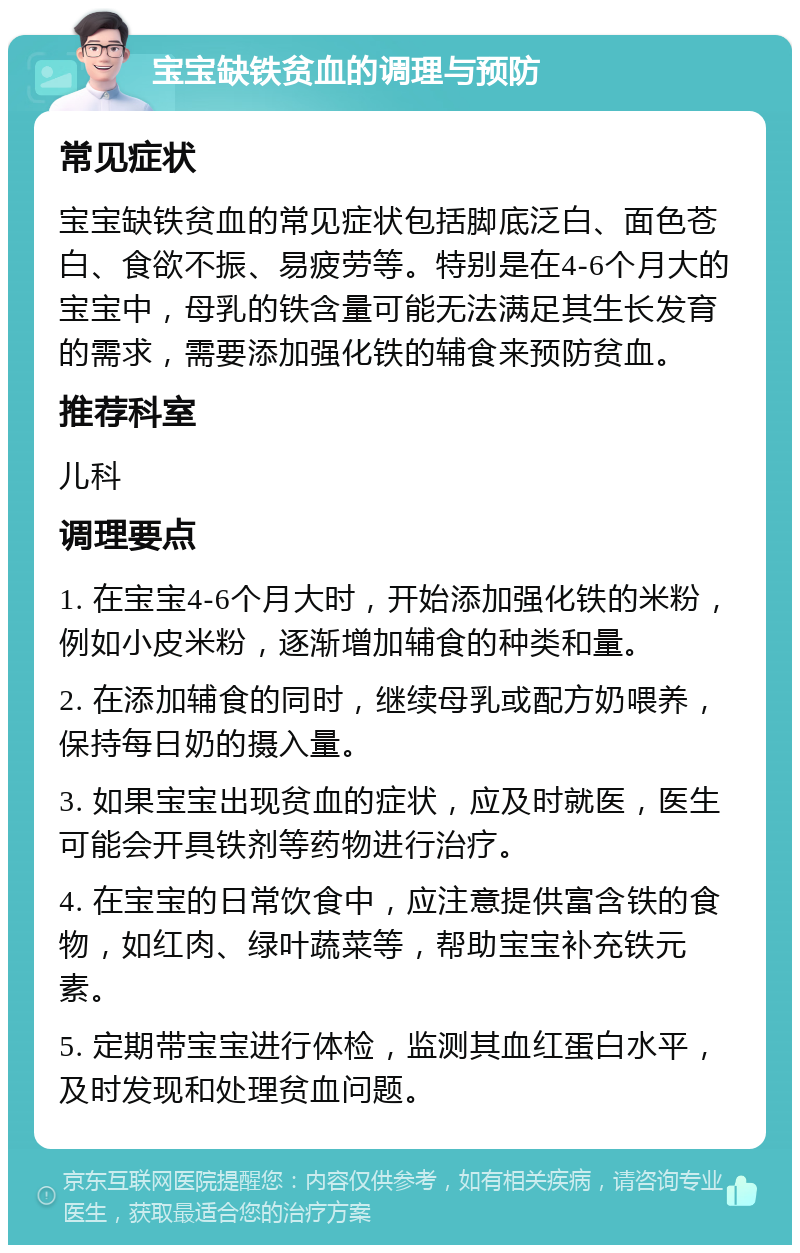 宝宝缺铁贫血的调理与预防 常见症状 宝宝缺铁贫血的常见症状包括脚底泛白、面色苍白、食欲不振、易疲劳等。特别是在4-6个月大的宝宝中，母乳的铁含量可能无法满足其生长发育的需求，需要添加强化铁的辅食来预防贫血。 推荐科室 儿科 调理要点 1. 在宝宝4-6个月大时，开始添加强化铁的米粉，例如小皮米粉，逐渐增加辅食的种类和量。 2. 在添加辅食的同时，继续母乳或配方奶喂养，保持每日奶的摄入量。 3. 如果宝宝出现贫血的症状，应及时就医，医生可能会开具铁剂等药物进行治疗。 4. 在宝宝的日常饮食中，应注意提供富含铁的食物，如红肉、绿叶蔬菜等，帮助宝宝补充铁元素。 5. 定期带宝宝进行体检，监测其血红蛋白水平，及时发现和处理贫血问题。