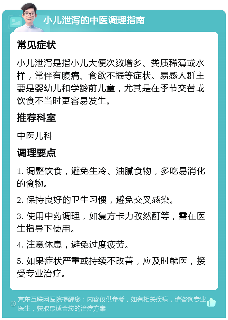 小儿泄泻的中医调理指南 常见症状 小儿泄泻是指小儿大便次数增多、粪质稀薄或水样，常伴有腹痛、食欲不振等症状。易感人群主要是婴幼儿和学龄前儿童，尤其是在季节交替或饮食不当时更容易发生。 推荐科室 中医儿科 调理要点 1. 调整饮食，避免生冷、油腻食物，多吃易消化的食物。 2. 保持良好的卫生习惯，避免交叉感染。 3. 使用中药调理，如复方卡力孜然酊等，需在医生指导下使用。 4. 注意休息，避免过度疲劳。 5. 如果症状严重或持续不改善，应及时就医，接受专业治疗。