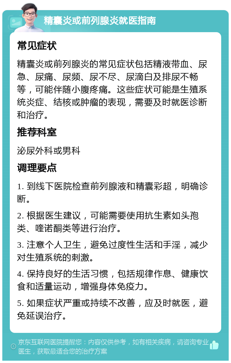 精囊炎或前列腺炎就医指南 常见症状 精囊炎或前列腺炎的常见症状包括精液带血、尿急、尿痛、尿频、尿不尽、尿滴白及排尿不畅等，可能伴随小腹疼痛。这些症状可能是生殖系统炎症、结核或肿瘤的表现，需要及时就医诊断和治疗。 推荐科室 泌尿外科或男科 调理要点 1. 到线下医院检查前列腺液和精囊彩超，明确诊断。 2. 根据医生建议，可能需要使用抗生素如头孢类、喹诺酮类等进行治疗。 3. 注意个人卫生，避免过度性生活和手淫，减少对生殖系统的刺激。 4. 保持良好的生活习惯，包括规律作息、健康饮食和适量运动，增强身体免疫力。 5. 如果症状严重或持续不改善，应及时就医，避免延误治疗。