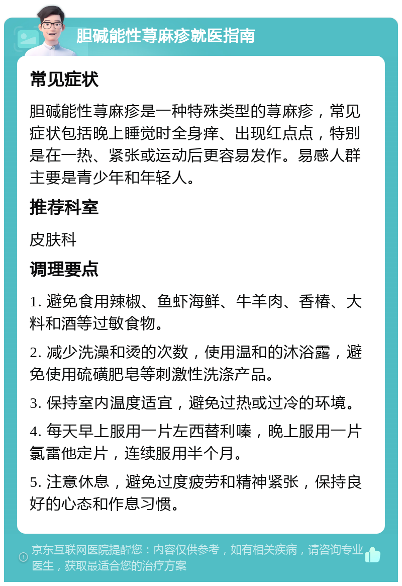 胆碱能性荨麻疹就医指南 常见症状 胆碱能性荨麻疹是一种特殊类型的荨麻疹，常见症状包括晚上睡觉时全身痒、出现红点点，特别是在一热、紧张或运动后更容易发作。易感人群主要是青少年和年轻人。 推荐科室 皮肤科 调理要点 1. 避免食用辣椒、鱼虾海鲜、牛羊肉、香椿、大料和酒等过敏食物。 2. 减少洗澡和烫的次数，使用温和的沐浴露，避免使用硫磺肥皂等刺激性洗涤产品。 3. 保持室内温度适宜，避免过热或过冷的环境。 4. 每天早上服用一片左西替利嗪，晚上服用一片氯雷他定片，连续服用半个月。 5. 注意休息，避免过度疲劳和精神紧张，保持良好的心态和作息习惯。