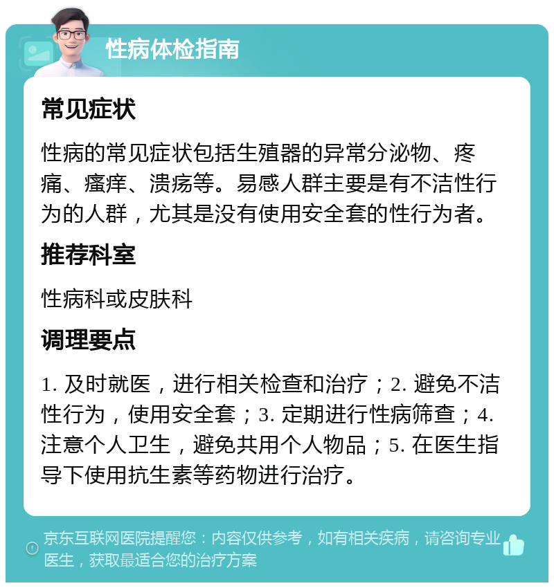 性病体检指南 常见症状 性病的常见症状包括生殖器的异常分泌物、疼痛、瘙痒、溃疡等。易感人群主要是有不洁性行为的人群，尤其是没有使用安全套的性行为者。 推荐科室 性病科或皮肤科 调理要点 1. 及时就医，进行相关检查和治疗；2. 避免不洁性行为，使用安全套；3. 定期进行性病筛查；4. 注意个人卫生，避免共用个人物品；5. 在医生指导下使用抗生素等药物进行治疗。