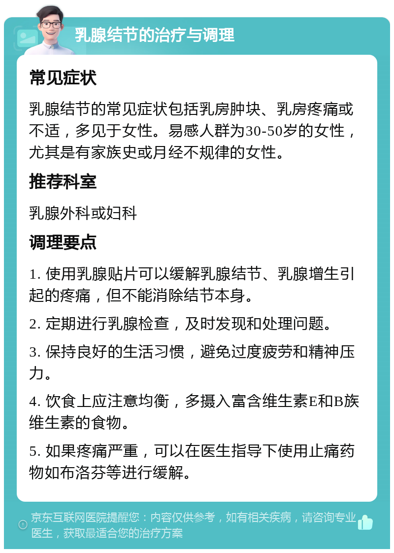 乳腺结节的治疗与调理 常见症状 乳腺结节的常见症状包括乳房肿块、乳房疼痛或不适，多见于女性。易感人群为30-50岁的女性，尤其是有家族史或月经不规律的女性。 推荐科室 乳腺外科或妇科 调理要点 1. 使用乳腺贴片可以缓解乳腺结节、乳腺增生引起的疼痛，但不能消除结节本身。 2. 定期进行乳腺检查，及时发现和处理问题。 3. 保持良好的生活习惯，避免过度疲劳和精神压力。 4. 饮食上应注意均衡，多摄入富含维生素E和B族维生素的食物。 5. 如果疼痛严重，可以在医生指导下使用止痛药物如布洛芬等进行缓解。