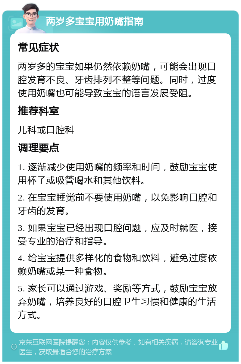 两岁多宝宝用奶嘴指南 常见症状 两岁多的宝宝如果仍然依赖奶嘴，可能会出现口腔发育不良、牙齿排列不整等问题。同时，过度使用奶嘴也可能导致宝宝的语言发展受阻。 推荐科室 儿科或口腔科 调理要点 1. 逐渐减少使用奶嘴的频率和时间，鼓励宝宝使用杯子或吸管喝水和其他饮料。 2. 在宝宝睡觉前不要使用奶嘴，以免影响口腔和牙齿的发育。 3. 如果宝宝已经出现口腔问题，应及时就医，接受专业的治疗和指导。 4. 给宝宝提供多样化的食物和饮料，避免过度依赖奶嘴或某一种食物。 5. 家长可以通过游戏、奖励等方式，鼓励宝宝放弃奶嘴，培养良好的口腔卫生习惯和健康的生活方式。