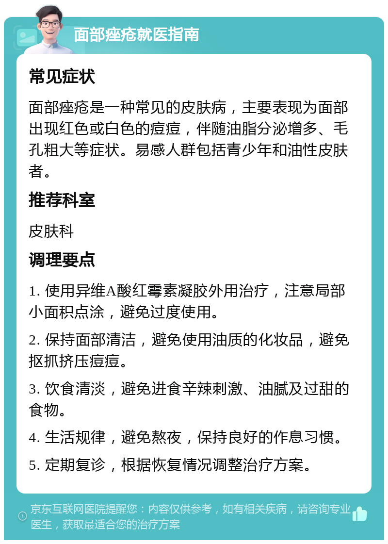 面部痤疮就医指南 常见症状 面部痤疮是一种常见的皮肤病，主要表现为面部出现红色或白色的痘痘，伴随油脂分泌增多、毛孔粗大等症状。易感人群包括青少年和油性皮肤者。 推荐科室 皮肤科 调理要点 1. 使用异维A酸红霉素凝胶外用治疗，注意局部小面积点涂，避免过度使用。 2. 保持面部清洁，避免使用油质的化妆品，避免抠抓挤压痘痘。 3. 饮食清淡，避免进食辛辣刺激、油腻及过甜的食物。 4. 生活规律，避免熬夜，保持良好的作息习惯。 5. 定期复诊，根据恢复情况调整治疗方案。