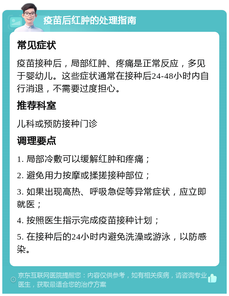 疫苗后红肿的处理指南 常见症状 疫苗接种后，局部红肿、疼痛是正常反应，多见于婴幼儿。这些症状通常在接种后24-48小时内自行消退，不需要过度担心。 推荐科室 儿科或预防接种门诊 调理要点 1. 局部冷敷可以缓解红肿和疼痛； 2. 避免用力按摩或揉搓接种部位； 3. 如果出现高热、呼吸急促等异常症状，应立即就医； 4. 按照医生指示完成疫苗接种计划； 5. 在接种后的24小时内避免洗澡或游泳，以防感染。