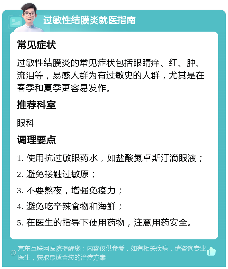 过敏性结膜炎就医指南 常见症状 过敏性结膜炎的常见症状包括眼睛痒、红、肿、流泪等，易感人群为有过敏史的人群，尤其是在春季和夏季更容易发作。 推荐科室 眼科 调理要点 1. 使用抗过敏眼药水，如盐酸氮卓斯汀滴眼液； 2. 避免接触过敏原； 3. 不要熬夜，增强免疫力； 4. 避免吃辛辣食物和海鲜； 5. 在医生的指导下使用药物，注意用药安全。