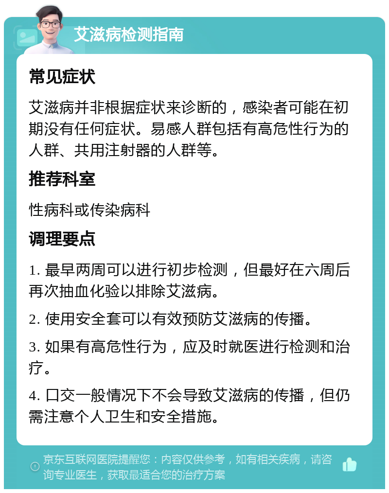 艾滋病检测指南 常见症状 艾滋病并非根据症状来诊断的，感染者可能在初期没有任何症状。易感人群包括有高危性行为的人群、共用注射器的人群等。 推荐科室 性病科或传染病科 调理要点 1. 最早两周可以进行初步检测，但最好在六周后再次抽血化验以排除艾滋病。 2. 使用安全套可以有效预防艾滋病的传播。 3. 如果有高危性行为，应及时就医进行检测和治疗。 4. 口交一般情况下不会导致艾滋病的传播，但仍需注意个人卫生和安全措施。