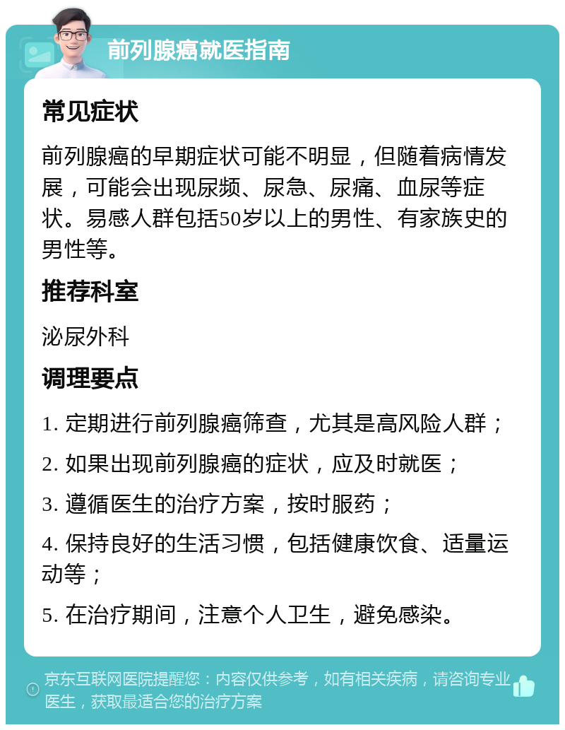 前列腺癌就医指南 常见症状 前列腺癌的早期症状可能不明显，但随着病情发展，可能会出现尿频、尿急、尿痛、血尿等症状。易感人群包括50岁以上的男性、有家族史的男性等。 推荐科室 泌尿外科 调理要点 1. 定期进行前列腺癌筛查，尤其是高风险人群； 2. 如果出现前列腺癌的症状，应及时就医； 3. 遵循医生的治疗方案，按时服药； 4. 保持良好的生活习惯，包括健康饮食、适量运动等； 5. 在治疗期间，注意个人卫生，避免感染。