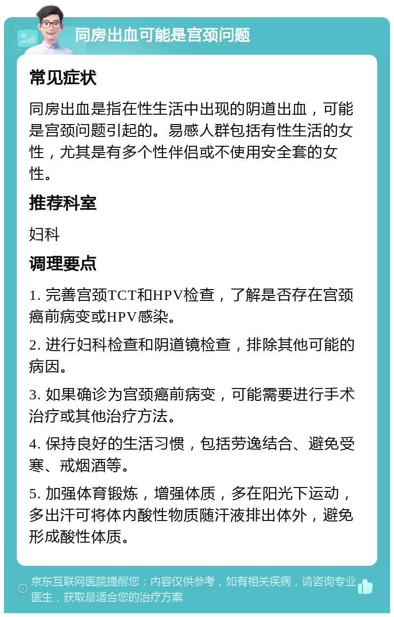 同房出血可能是宫颈问题 常见症状 同房出血是指在性生活中出现的阴道出血，可能是宫颈问题引起的。易感人群包括有性生活的女性，尤其是有多个性伴侣或不使用安全套的女性。 推荐科室 妇科 调理要点 1. 完善宫颈TCT和HPV检查，了解是否存在宫颈癌前病变或HPV感染。 2. 进行妇科检查和阴道镜检查，排除其他可能的病因。 3. 如果确诊为宫颈癌前病变，可能需要进行手术治疗或其他治疗方法。 4. 保持良好的生活习惯，包括劳逸结合、避免受寒、戒烟酒等。 5. 加强体育锻炼，增强体质，多在阳光下运动，多出汗可将体内酸性物质随汗液排出体外，避免形成酸性体质。