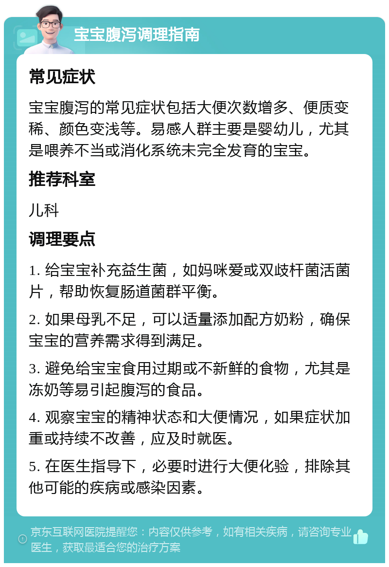 宝宝腹泻调理指南 常见症状 宝宝腹泻的常见症状包括大便次数增多、便质变稀、颜色变浅等。易感人群主要是婴幼儿，尤其是喂养不当或消化系统未完全发育的宝宝。 推荐科室 儿科 调理要点 1. 给宝宝补充益生菌，如妈咪爱或双歧杆菌活菌片，帮助恢复肠道菌群平衡。 2. 如果母乳不足，可以适量添加配方奶粉，确保宝宝的营养需求得到满足。 3. 避免给宝宝食用过期或不新鲜的食物，尤其是冻奶等易引起腹泻的食品。 4. 观察宝宝的精神状态和大便情况，如果症状加重或持续不改善，应及时就医。 5. 在医生指导下，必要时进行大便化验，排除其他可能的疾病或感染因素。