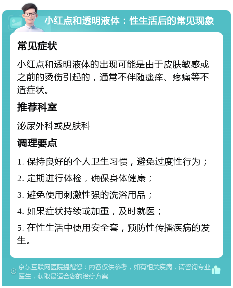 小红点和透明液体：性生活后的常见现象 常见症状 小红点和透明液体的出现可能是由于皮肤敏感或之前的烫伤引起的，通常不伴随瘙痒、疼痛等不适症状。 推荐科室 泌尿外科或皮肤科 调理要点 1. 保持良好的个人卫生习惯，避免过度性行为； 2. 定期进行体检，确保身体健康； 3. 避免使用刺激性强的洗浴用品； 4. 如果症状持续或加重，及时就医； 5. 在性生活中使用安全套，预防性传播疾病的发生。