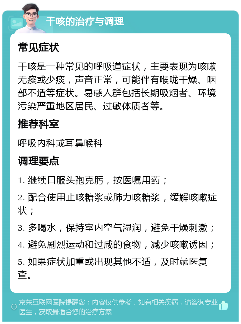 干咳的治疗与调理 常见症状 干咳是一种常见的呼吸道症状，主要表现为咳嗽无痰或少痰，声音正常，可能伴有喉咙干燥、咽部不适等症状。易感人群包括长期吸烟者、环境污染严重地区居民、过敏体质者等。 推荐科室 呼吸内科或耳鼻喉科 调理要点 1. 继续口服头孢克肟，按医嘱用药； 2. 配合使用止咳糖浆或肺力咳糖浆，缓解咳嗽症状； 3. 多喝水，保持室内空气湿润，避免干燥刺激； 4. 避免剧烈运动和过咸的食物，减少咳嗽诱因； 5. 如果症状加重或出现其他不适，及时就医复查。