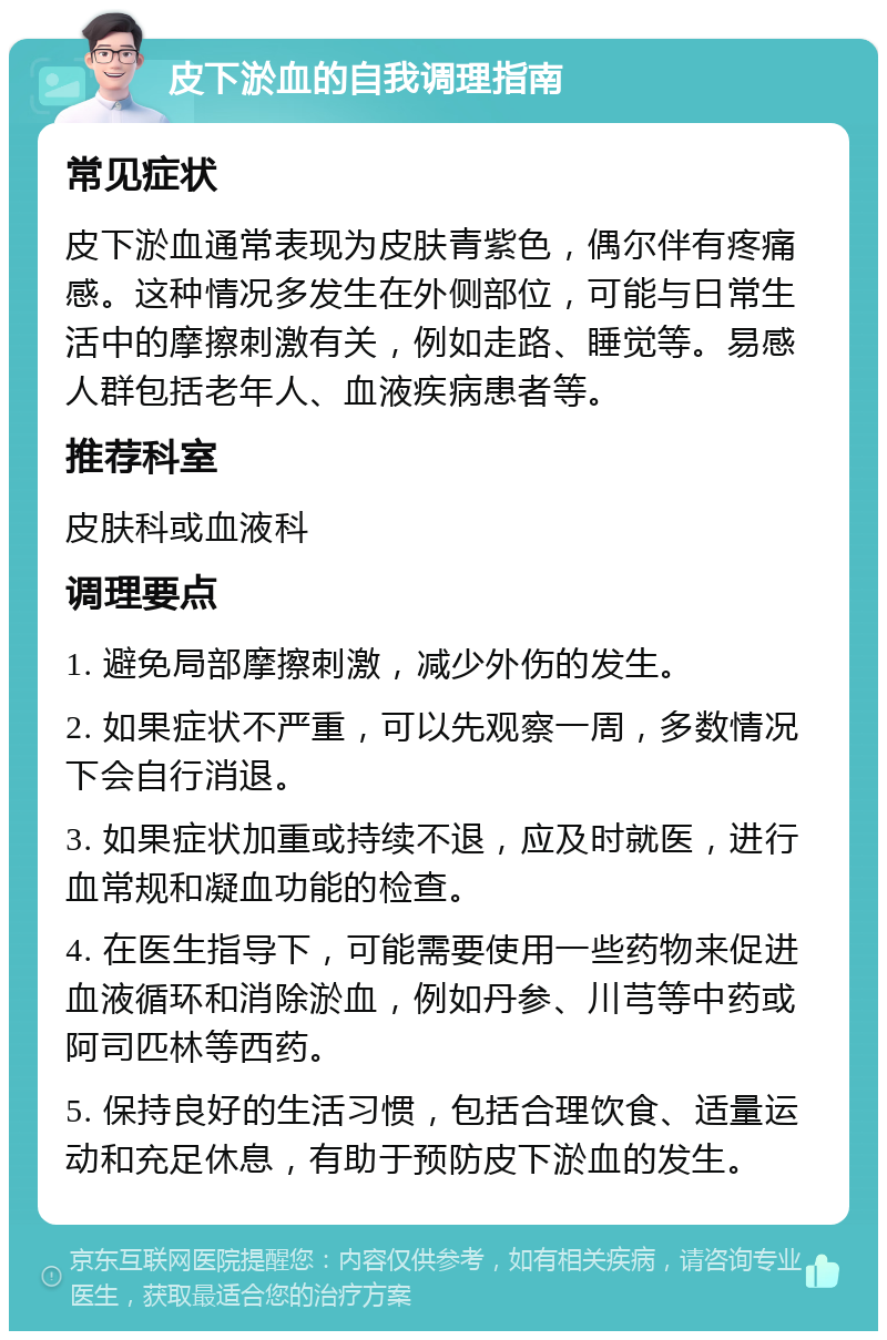 皮下淤血的自我调理指南 常见症状 皮下淤血通常表现为皮肤青紫色，偶尔伴有疼痛感。这种情况多发生在外侧部位，可能与日常生活中的摩擦刺激有关，例如走路、睡觉等。易感人群包括老年人、血液疾病患者等。 推荐科室 皮肤科或血液科 调理要点 1. 避免局部摩擦刺激，减少外伤的发生。 2. 如果症状不严重，可以先观察一周，多数情况下会自行消退。 3. 如果症状加重或持续不退，应及时就医，进行血常规和凝血功能的检查。 4. 在医生指导下，可能需要使用一些药物来促进血液循环和消除淤血，例如丹参、川芎等中药或阿司匹林等西药。 5. 保持良好的生活习惯，包括合理饮食、适量运动和充足休息，有助于预防皮下淤血的发生。