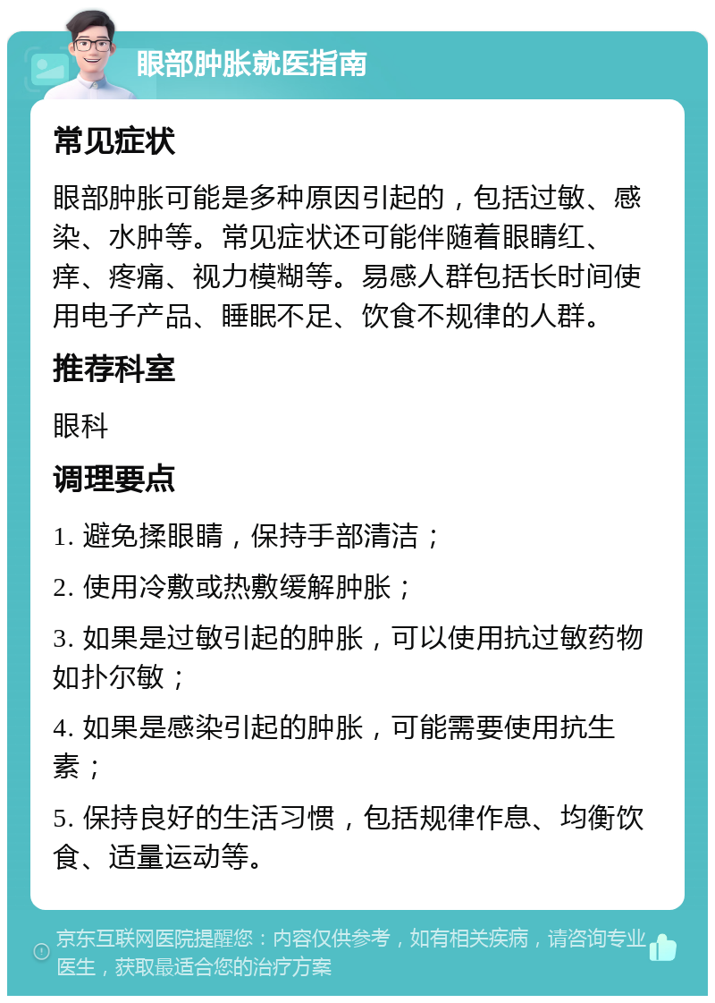 眼部肿胀就医指南 常见症状 眼部肿胀可能是多种原因引起的，包括过敏、感染、水肿等。常见症状还可能伴随着眼睛红、痒、疼痛、视力模糊等。易感人群包括长时间使用电子产品、睡眠不足、饮食不规律的人群。 推荐科室 眼科 调理要点 1. 避免揉眼睛，保持手部清洁； 2. 使用冷敷或热敷缓解肿胀； 3. 如果是过敏引起的肿胀，可以使用抗过敏药物如扑尔敏； 4. 如果是感染引起的肿胀，可能需要使用抗生素； 5. 保持良好的生活习惯，包括规律作息、均衡饮食、适量运动等。