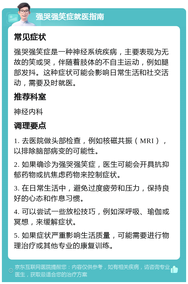 强哭强笑症就医指南 常见症状 强哭强笑症是一种神经系统疾病，主要表现为无故的笑或哭，伴随着肢体的不自主运动，例如腿部发抖。这种症状可能会影响日常生活和社交活动，需要及时就医。 推荐科室 神经内科 调理要点 1. 去医院做头部检查，例如核磁共振（MRI），以排除脑部病变的可能性。 2. 如果确诊为强哭强笑症，医生可能会开具抗抑郁药物或抗焦虑药物来控制症状。 3. 在日常生活中，避免过度疲劳和压力，保持良好的心态和作息习惯。 4. 可以尝试一些放松技巧，例如深呼吸、瑜伽或冥想，来缓解症状。 5. 如果症状严重影响生活质量，可能需要进行物理治疗或其他专业的康复训练。