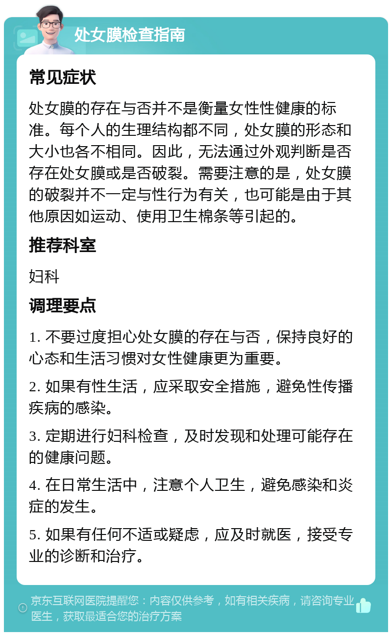 处女膜检查指南 常见症状 处女膜的存在与否并不是衡量女性性健康的标准。每个人的生理结构都不同，处女膜的形态和大小也各不相同。因此，无法通过外观判断是否存在处女膜或是否破裂。需要注意的是，处女膜的破裂并不一定与性行为有关，也可能是由于其他原因如运动、使用卫生棉条等引起的。 推荐科室 妇科 调理要点 1. 不要过度担心处女膜的存在与否，保持良好的心态和生活习惯对女性健康更为重要。 2. 如果有性生活，应采取安全措施，避免性传播疾病的感染。 3. 定期进行妇科检查，及时发现和处理可能存在的健康问题。 4. 在日常生活中，注意个人卫生，避免感染和炎症的发生。 5. 如果有任何不适或疑虑，应及时就医，接受专业的诊断和治疗。