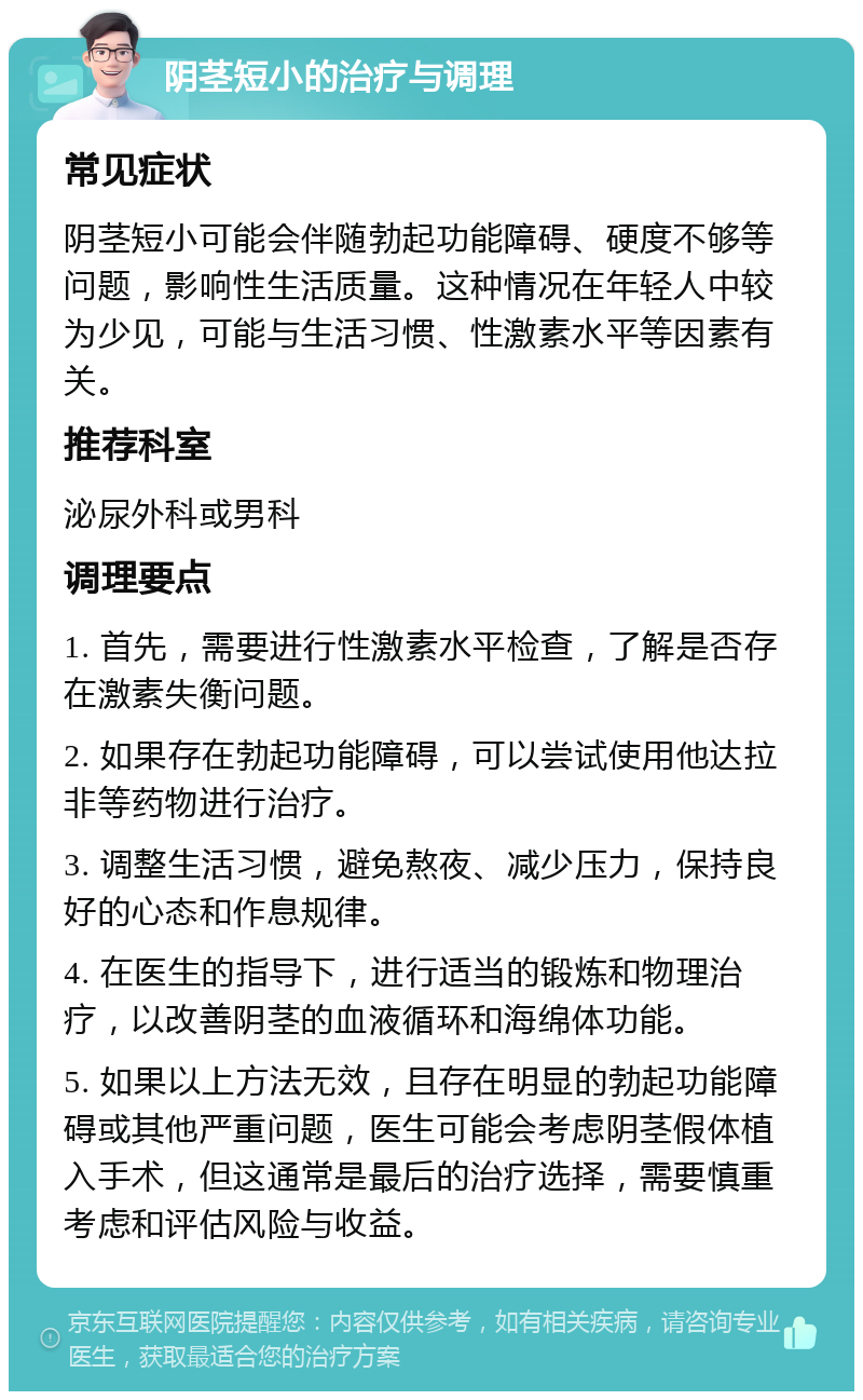 阴茎短小的治疗与调理 常见症状 阴茎短小可能会伴随勃起功能障碍、硬度不够等问题，影响性生活质量。这种情况在年轻人中较为少见，可能与生活习惯、性激素水平等因素有关。 推荐科室 泌尿外科或男科 调理要点 1. 首先，需要进行性激素水平检查，了解是否存在激素失衡问题。 2. 如果存在勃起功能障碍，可以尝试使用他达拉非等药物进行治疗。 3. 调整生活习惯，避免熬夜、减少压力，保持良好的心态和作息规律。 4. 在医生的指导下，进行适当的锻炼和物理治疗，以改善阴茎的血液循环和海绵体功能。 5. 如果以上方法无效，且存在明显的勃起功能障碍或其他严重问题，医生可能会考虑阴茎假体植入手术，但这通常是最后的治疗选择，需要慎重考虑和评估风险与收益。