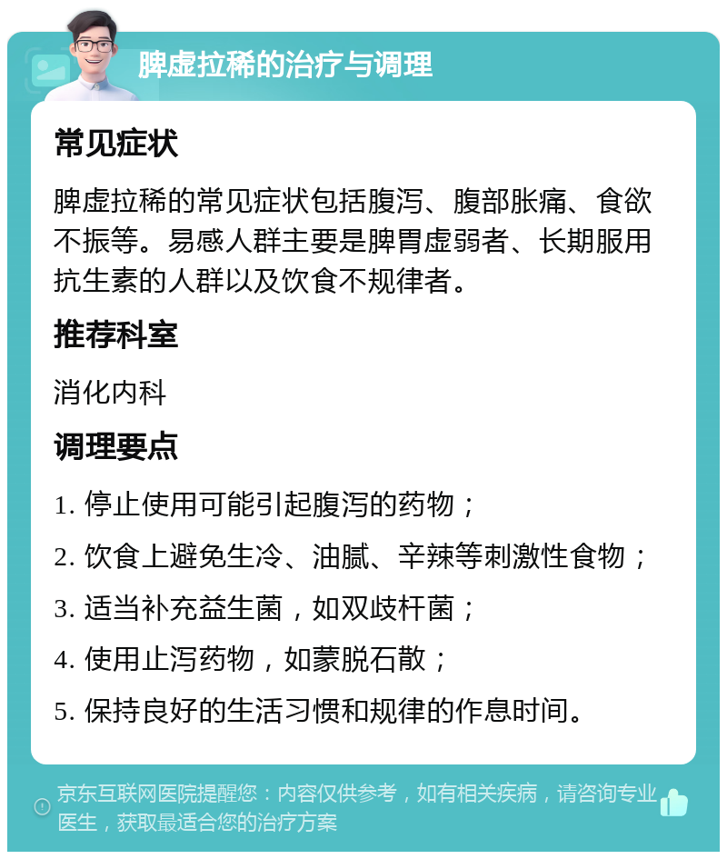 脾虚拉稀的治疗与调理 常见症状 脾虚拉稀的常见症状包括腹泻、腹部胀痛、食欲不振等。易感人群主要是脾胃虚弱者、长期服用抗生素的人群以及饮食不规律者。 推荐科室 消化内科 调理要点 1. 停止使用可能引起腹泻的药物； 2. 饮食上避免生冷、油腻、辛辣等刺激性食物； 3. 适当补充益生菌，如双歧杆菌； 4. 使用止泻药物，如蒙脱石散； 5. 保持良好的生活习惯和规律的作息时间。