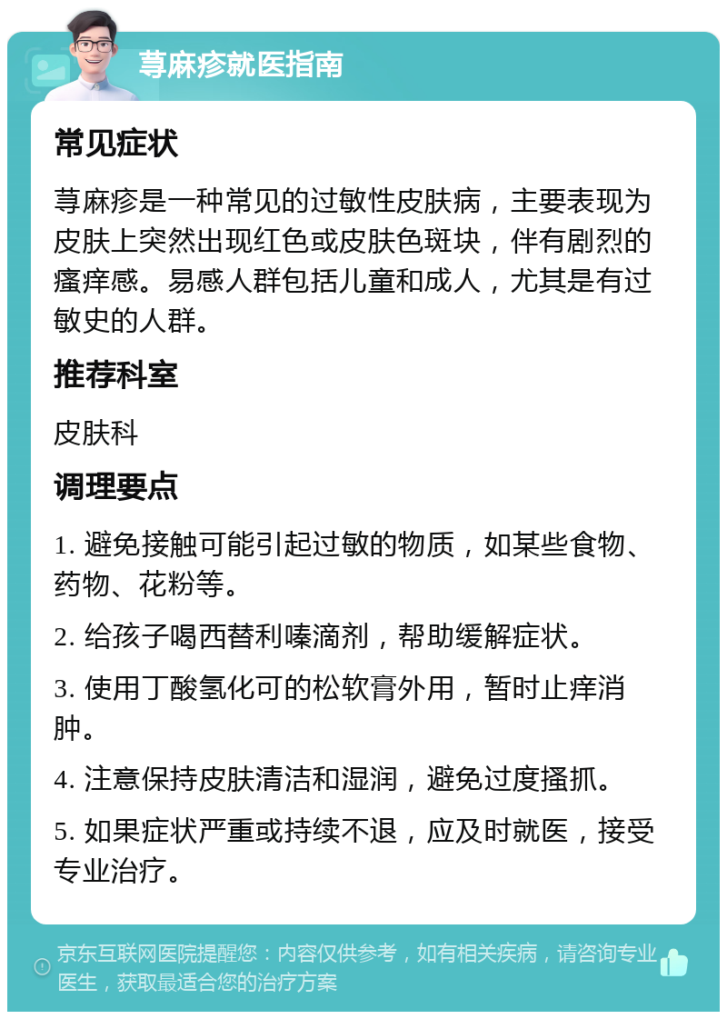 荨麻疹就医指南 常见症状 荨麻疹是一种常见的过敏性皮肤病，主要表现为皮肤上突然出现红色或皮肤色斑块，伴有剧烈的瘙痒感。易感人群包括儿童和成人，尤其是有过敏史的人群。 推荐科室 皮肤科 调理要点 1. 避免接触可能引起过敏的物质，如某些食物、药物、花粉等。 2. 给孩子喝西替利嗪滴剂，帮助缓解症状。 3. 使用丁酸氢化可的松软膏外用，暂时止痒消肿。 4. 注意保持皮肤清洁和湿润，避免过度搔抓。 5. 如果症状严重或持续不退，应及时就医，接受专业治疗。